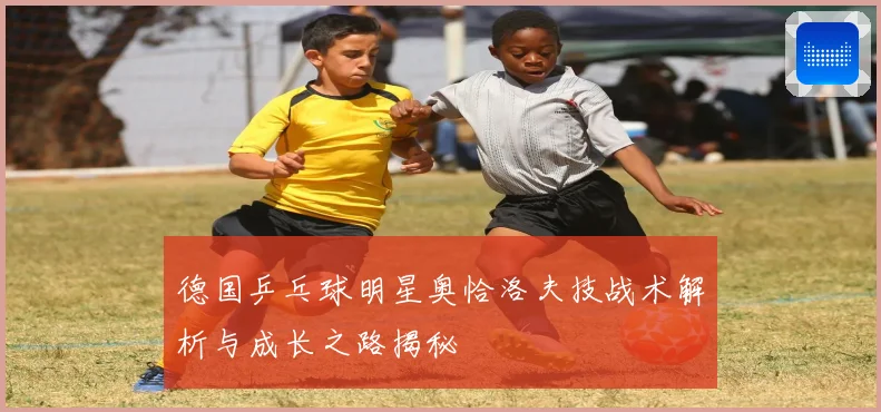 德国乒乓球明星奥恰洛夫技战术解析与成长之路揭秘