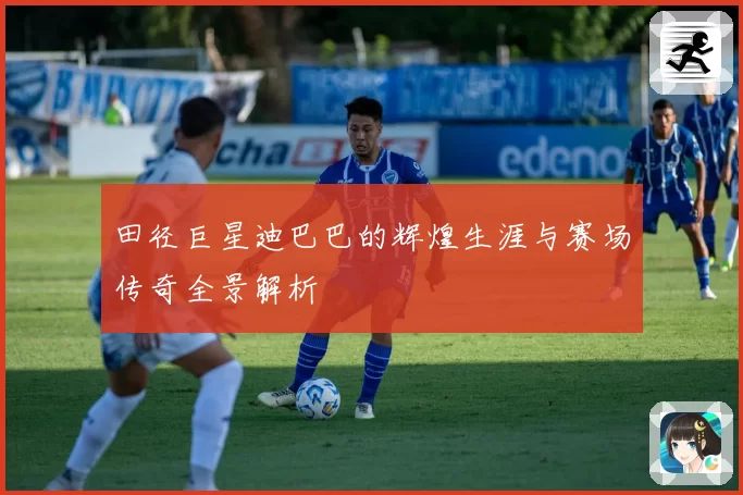 田径巨星迪巴巴的辉煌生涯与赛场传奇全景解析