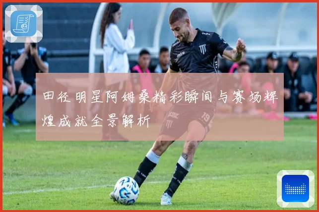 田径明星阿姆桑精彩瞬间与赛场辉煌成就全景解析