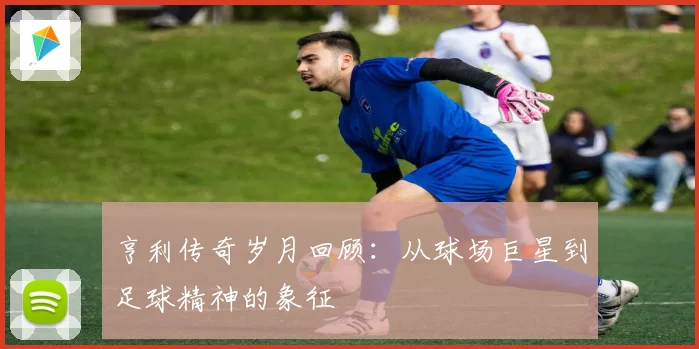 亨利传奇岁月回顾：从球场巨星到足球精神的象征