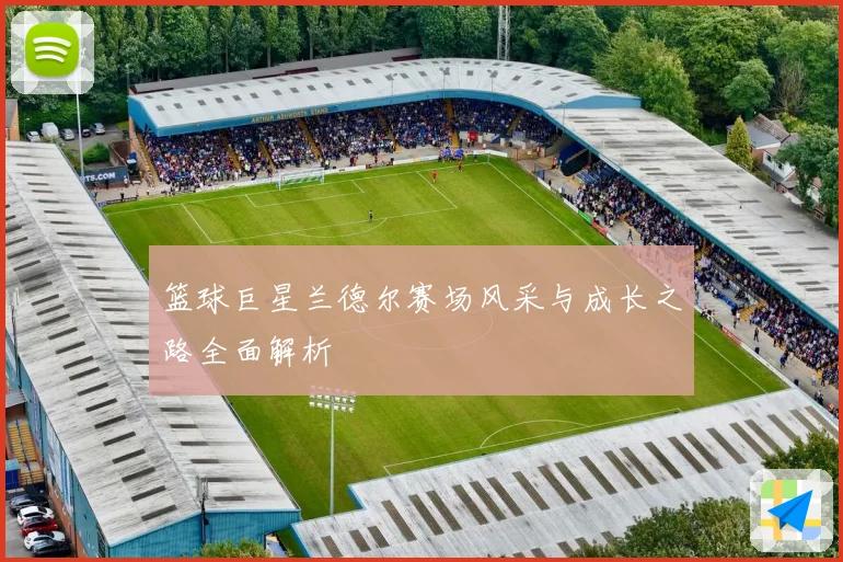 篮球巨星兰德尔赛场风采与成长之路全面解析