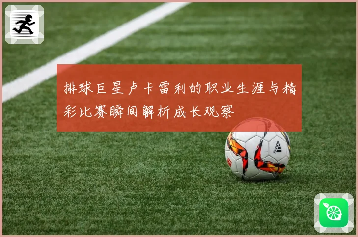 排球巨星卢卡雷利的职业生涯与精彩比赛瞬间解析成长观察