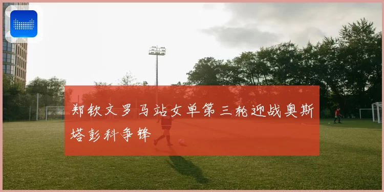 郑钦文罗马站女单第三轮迎战奥斯塔彭科争锋