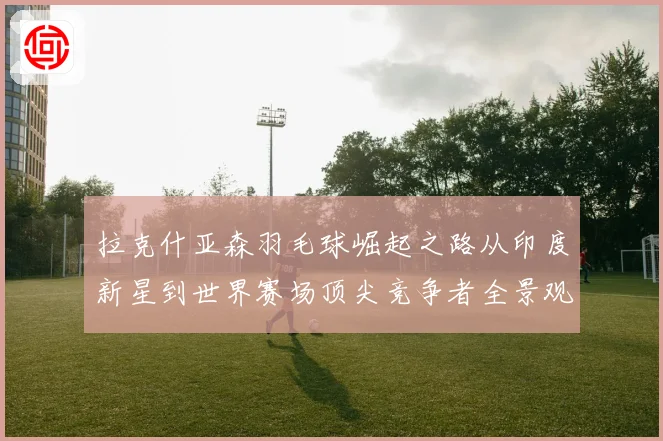 拉克什亚森羽毛球崛起之路从印度新星到世界赛场顶尖竞争者全景观察