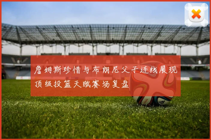 詹姆斯珍惜与布朗尼父子连线展现顶级投篮天赋赛场复盘