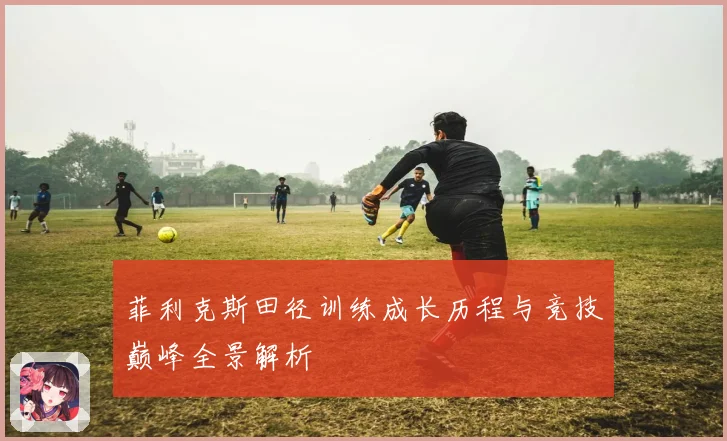 菲利克斯田径训练成长历程与竞技巅峰全景解析
