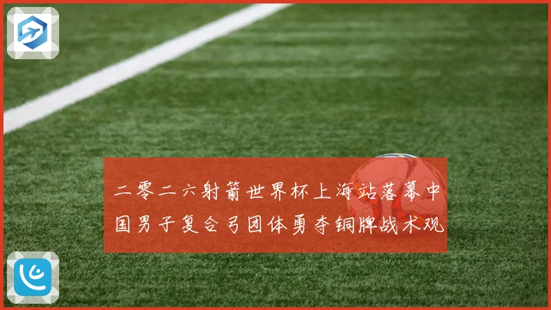 二零二六射箭世界杯上海站落幕中国男子复合弓团体勇夺铜牌战术观察