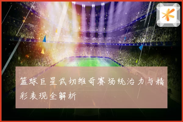 篮球巨星武切维奇赛场统治力与精彩表现全解析