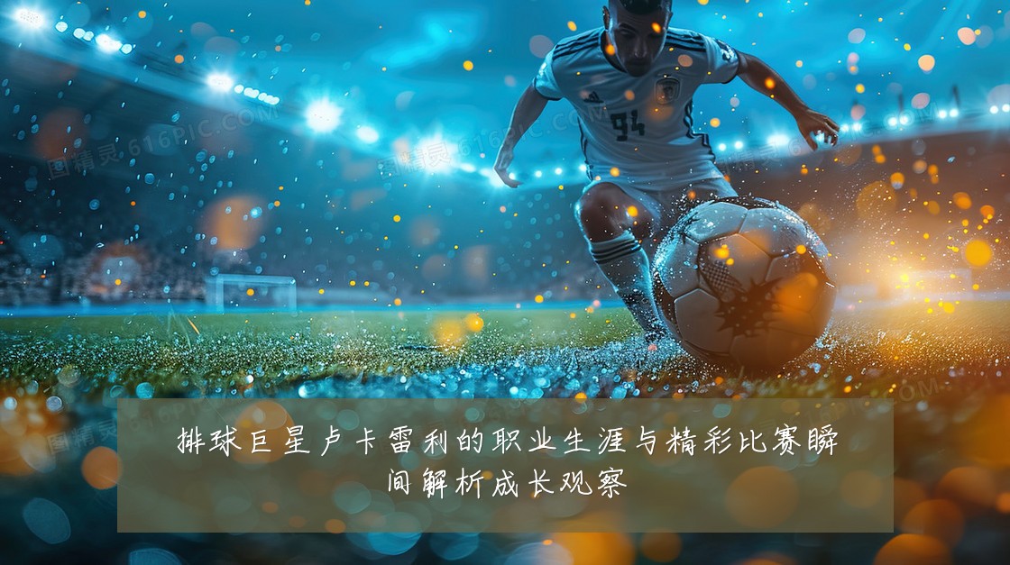 排球巨星卢卡雷利的职业生涯与精彩比赛瞬间解析成长观察