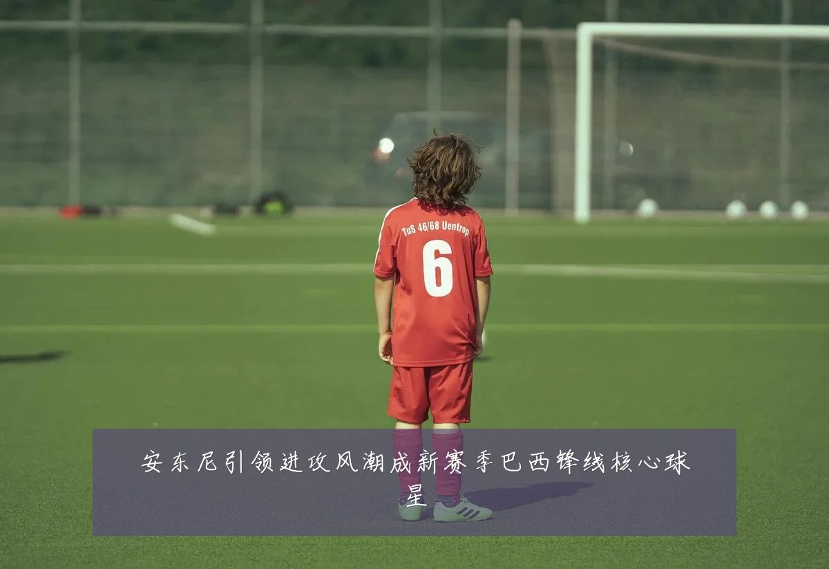 安东尼引领进攻风潮成新赛季巴西锋线核心球星