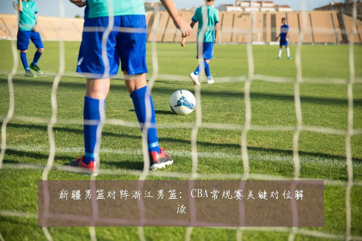 新疆男篮对阵浙江男篮:CBA常规赛关键对位解读